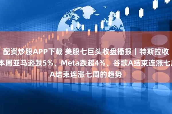 配资炒股APP下载 美股七巨头收盘播报｜特斯拉收涨4%，本周亚马逊跌5%、Meta跌超4%、谷歌A结束连涨七周的趋势