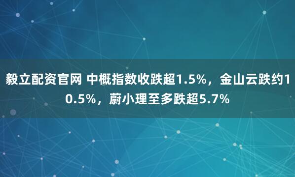 毅立配资官网 中概指数收跌超1.5%，金山云跌约10.5%，蔚小理至多跌超5.7%
