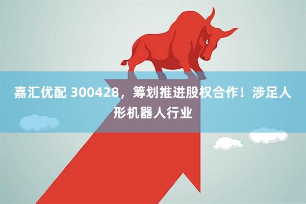 嘉汇优配 300428，筹划推进股权合作！涉足人形机器人行业