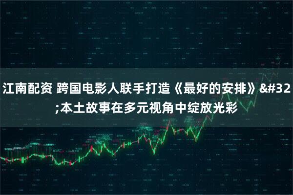 江南配资 跨国电影人联手打造《最好的安排》 本土故事在多元视角中绽放光彩