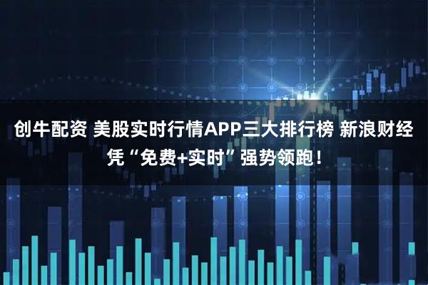 创牛配资 美股实时行情APP三大排行榜 新浪财经凭“免费+实时”强势领跑！