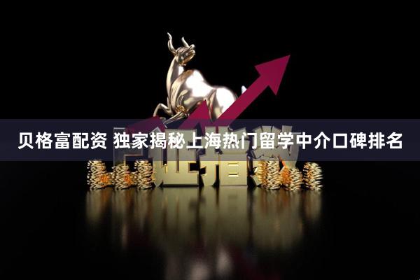 贝格富配资 独家揭秘上海热门留学中介口碑排名