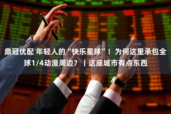 鼎冠优配 年轻人的“快乐星球”！为何这里承包全球1/4动漫周边？丨这座城市有点东西